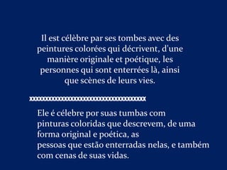 Il est célèbre par ses tombes avec des
  peintures colorées qui décrivent, d'une
     manière originale et poétique, les
   personnes qui sont enterrées là, ainsi
           que scènes de leurs vies.

XXXXXXXXXXXXXXXXXXXXXXXXXXXXXXXXXXXXX

  Ele é célebre por suas tumbas com
  pinturas coloridas que descrevem, de uma
  forma original e poética, as
  pessoas que estão enterradas nelas, e também
  com cenas de suas vidas.
 