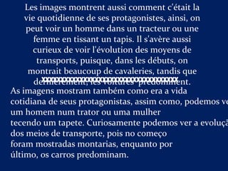 Les images montrent aussi comment c'était la
vie quotidienne de ses protagonistes, ainsi, on
peut voir un homme dans un tracteur ou une
femme en tissant un tapis. Il s'avère aussi
curieux de voir l'évolution des moyens de
transports, puisque, dans les débuts, on
montrait beaucoup de cavaleries, tandis que
dernièrement, les voitures prédominent.
As imagens mostram também como era a vida
cotidiana de seus protagonistas, assim como, podemos ve
um homem num trator ou uma mulher
tecendo um tapete. Curiosamente podemos ver a evoluçã
dos meios de transporte, pois no começo
foram mostradas montarias, enquanto por
último, os carros predominam.
XXXXXXXXXXXXXXXXXXXXXXXXXXXXXXXXXXXX
 