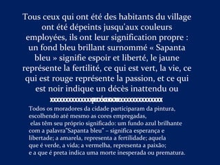 Tous ceux qui ont été des habitants du village
ont été dépeints jusqu'aux couleurs
employées, ils ont leur signification propre :
un fond bleu brillant surnommé « Sapanta
bleu » signifie espoir et liberté, le jaune
représente la fertilité, ce qui est vert, la vie, ce
qui est rouge représente la passion, et ce qui
est noir indique un décès inattendu ou
précoce.
Todos os moradores da cidade participaram da pintura,
escolhendo até mesmo as cores empregadas,
elas têm seu próprio significado: um fundo azul brilhante
com a palavra”Sapanta bleu” – significa esperança e
libertade; a amarela, representa a fertilidade; aquela
que é verde, a vida; a vermelha, representa a paixão;
e a que é preta indica uma morte inesperada ou prematura.
XXXXXXXXXXXXXXXXXXXXXXXXXXXXXXXXXXXXX
 