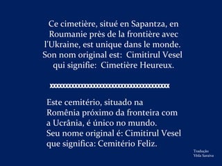 Ce cimetière, situé en Sapantza, en
Roumanie près de la frontière avec
l'Ukraine, est unique dans le monde.
Son nom original est: Cimitirul Vesel
qui signifie: Cimetière Heureux.
Este cemitério, situado na
Romênia próximo da fronteira com
a Ucrânia, é único no mundo.
Seu nome original é: Cimitirul Vesel
que significa: Cemitério Feliz.
Tradução
Yêda Saraiva
XXXXXXXXXXXXXXXXXXXXXXXXXXXXXXXXXXXXXXX
 