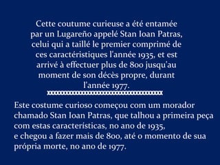 Cette coutume curieuse a été entamée
par un Lugareño appelé Stan Ioan Patras,
celui qui a taillé le premier comprimé de
ces caractéristiques l'année 1935, et est
arrivé à effectuer plus de 800 jusqu'au
moment de son décès propre, durant
l'année 1977.
Este costume curioso começou com um morador
chamado Stan Ioan Patras, que talhou a primeira peça
com estas características, no ano de 1935,
e chegou a fazer mais de 800, até o momento de sua
própria morte, no ano de 1977.
XXXXXXXXXXXXXXXXXXXXXXXXXXXXXXXXXXXXXX
 
