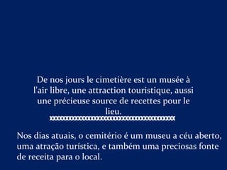 De nos jours le cimetière est un musée à
l'air libre, une attraction touristique, aussi
une précieuse source de recettes pour le
lieu.
Nos dias atuais, o cemitério é um museu a céu aberto,
uma atração turística, e também uma preciosas fonte
de receita para o local.
XXXXXXXXXXXXXXXXXXXXXXXXXXXXXXXXXXXXXXXX
 