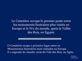 Le Cimetière occupe le premier poste entre
les monuments funéraires plus visités en
Europe et le Nº2 du monde, après la Vallée
des Rois, en Egypte.
O Cemitério ocupa o primeiro lugar entre os
Monumentos funerários mais visitados na Europa
E o segundo do mundo, atrás do Vale dos Reis, no Egito.
XXXXXXXXXXXXXXXXXXXXXXXXXXXXXXXXXXXXXX
Tradução:
Yêda Saraiva
 