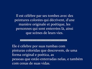 Il est célèbre par ses tombes avec des
peintures colorées qui décrivent, d'une
manière originale et poétique, les
personnes qui sont enterrées là, ainsi
que scènes de leurs vies.
Ele é célebre por suas tumbas com
pinturas coloridas que descrevem, de uma
forma original e poética, as
pessoas que estão enterradas nelas, e também
com cenas de suas vidas.
XXXXXXXXXXXXXXXXXXXXXXXXXXXXXXXXXXXXX
 