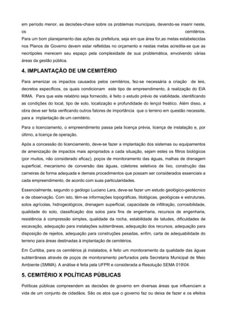 em período menor, as decisões-chave sobre os problemas municipais, devendo-se inserir neste,
os                                                                                      cemitérios.
Para um bom planejamento das ações da prefeitura, seja em que área for,as metas estabelecidas
nos Planos de Governo devem estar refletidas no orçamento e nestas metas acredita-se que as
necrópoles merecem seu espaço pela complexidade de sua problemática, envolvendo várias
áreas da gestão pública.

4. IMPLANTAÇÃO DE UM CEMITÉRIO
Para amenizar os impactos causados pelos cemitérios, fez-se necessária a criação           de leis,
decretos específicos, os quais condicionam este tipo de empreendimento, à realização do EIA
RIMA. Para que este relatório seja fornecido, é feito o estudo prévio de viabilidade, identificando
as condições do local, tipo de solo, localização e profundidade do lençol freático. Além disso, a
obra deve ser feita verificando outros fatores de importância que o terreno em questão necessite,
para a implantação de um cemitério.

Para o licenciamento, o empreendimento passa pela licença prévia, licença de instalação e, por
último, a licença de operação.

Após a concessão do licenciamento, deve-se fazer a implantação dos sistemas ou equipamentos
de amenização de impactos mais apropriados a cada situação, sejam estes os filtros biológicos
(por muitos, não considerado eficaz), poços de monitoramento das águas, malhas de drenagem
superficial, mecanismo de conversão das águas, coletores seletivos de lixo, construção das
carneiras de forma adequada e demais procedimentos que possam ser considerados essenciais a
cada empreendimento, de acordo com suas particularidades.

Essencialmente, segundo o geólogo Luciano Lara, deve-se fazer um estudo geológico-geotécnico
e de observação. Com isto, têm-se informações topográficas, litológicas, geológicas e estruturais,
solos agrícolas, hidrogeológicos, drenagem superficial, capacidade de infiltração, corrosibilidade,
qualidade do solo, classificação dos solos para fins de engenharia, recursos de engenharia,
resistência à compressão simples, qualidade da rocha, estabilidade de taludes, dificuldades de
escavação, adequação para instalações subterrâneas, adequação dos recursos, adequação para
disposição de rejeitos, adequação para construções pesadas, enfim, carta de adequabilidade do
terreno para áreas destinadas à implantação de cemitérios.

Em Curitiba, para os cemitérios já instalados, é feito um monitoramento da qualidade das águas
subterrâneas através de poços de monitoramento perfurados pela Secretaria Municipal de Meio
Ambiente (SMMA). A análise é feita pela UFPR e considerada a Resolução SEMA 01904.

5. CEMITÉRIO X POLÍTICAS PÚBLICAS
Políticas públicas compreendem as decisões de governo em diversas áreas que influenciam a
vida de um conjunto de cidadãos. São os atos que o governo faz ou deixa de fazer e os efeitos
 