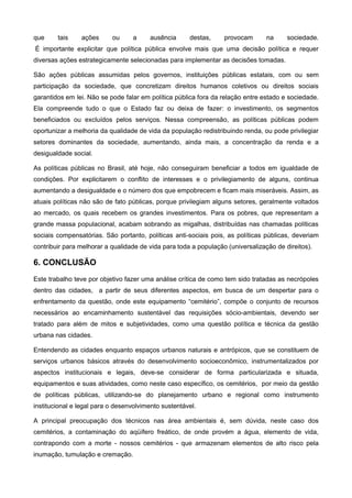 que     tais    ações      ou     a     ausência      destas,     provocam       na     sociedade.
É importante explicitar que política pública envolve mais que uma decisão política e requer
diversas ações estrategicamente selecionadas para implementar as decisões tomadas.

São ações públicas assumidas pelos governos, instituições públicas estatais, com ou sem
participação da sociedade, que concretizam direitos humanos coletivos ou direitos sociais
garantidos em lei. Não se pode falar em política pública fora da relação entre estado e sociedade.
Ela compreende tudo o que o Estado faz ou deixa de fazer: o investimento, os segmentos
beneficiados ou excluídos pelos serviços. Nessa compreensão, as políticas públicas podem
oportunizar a melhoria da qualidade de vida da população redistribuindo renda, ou pode privilegiar
setores dominantes da sociedade, aumentando, ainda mais, a concentração da renda e a
desigualdade social.

As políticas públicas no Brasil, até hoje, não conseguiram beneficiar a todos em igualdade de
condições. Por explicitarem o conflito de interesses e o privilegiamento de alguns, continua
aumentando a desigualdade e o número dos que empobrecem e ficam mais miseráveis. Assim, as
atuais políticas não são de fato públicas, porque privilegiam alguns setores, geralmente voltados
ao mercado, os quais recebem os grandes investimentos. Para os pobres, que representam a
grande massa populacional, acabam sobrando as migalhas, distribuídas nas chamadas políticas
sociais compensatórias. São portanto, políticas anti-sociais pois, as políticas públicas, deveriam
contribuir para melhorar a qualidade de vida para toda a população (universalização de direitos).

6. CONCLUSÃO
Este trabalho teve por objetivo fazer uma análise crítica de como tem sido tratadas as necrópoles
dentro das cidades, a partir de seus diferentes aspectos, em busca de um despertar para o
enfrentamento da questão, onde este equipamento “cemitério”, compõe o conjunto de recursos
necessários ao encaminhamento sustentável das requisições sócio-ambientais, devendo ser
tratado para além de mitos e subjetividades, como uma questão política e técnica da gestão
urbana nas cidades.

Entendendo as cidades enquanto espaços urbanos naturais e antrópicos, que se constituem de
serviços urbanos básicos através do desenvolvimento socioeconômico, instrumentalizados por
aspectos institucionais e legais, deve-se considerar de forma particularizada e situada,
equipamentos e suas atividades, como neste caso específico, os cemitérios, por meio da gestão
de políticas públicas, utilizando-se do planejamento urbano e regional como instrumento
institucional e legal para o desenvolvimento sustentável.

A principal preocupação dos técnicos nas área ambientais é, sem dúvida, neste caso dos
cemitérios, a contaminação do aqüífero freático, de onde provém a água, elemento de vida,
contrapondo com a morte - nossos cemitérios - que armazenam elementos de alto risco pela
inumação, tumulação e cremação.
 