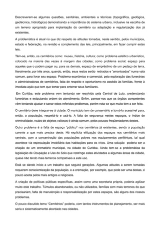 Descreveram-se algumas questões, sanitárias, ambientais e técnicas (topográfica, geológica,
geotécnica, hidrológica) demonstrando a importância do sistema urbano, inclusive na escolha de
um terreno apropriado para implantação do cemitério ou adaptação e regularização dos já
existentes.

A problemática é atual no que diz respeito às atitudes tomadas, neste sentido, pelos municípios,
estado e federação, na revisão e complemento das leis, principalmente, em fazer cumprir estas
leis.

Têm-se, então, os cemitérios como: museu, história, cultura; como problema estético urbanístico,
colocado na maioria das vezes à margem das cidades; como problema social, espaço para
aqueles que o podem pagar ou, para os demais, espaço de empréstimo de um pedaço de terra,
literalmente, por três anos, quando, então, seus restos serão retirados e “amontoados” numa vala
comum, para livrar seu espaço. Problema econômico e comercial, pela exploração das funerárias
e administradoras de cemitérios, falta de respeito e oportunismo no assédio às famílias, frente à
imediata ação que tem que tomar para enterrar seus familiares.

Em Curitiba, este problema vem tentando ser resolvido pela Central de Luto, credenciando
funerárias e estipulando ordem de atendimento. Enfim, parece-nos que os órgãos competentes
vêm tentando ajustar e sanar estes referidos problemas, porém nota-se que muito tem a ser feito.

O cemitério deve integrar-se à cidade. O município tem de conservá-lo e torná-lo acessível para,
então, a população, respeitá-lo e usá-lo. A falta de segurança nestes espaços, o índice de
criminalidade, roubo de objetos valiosos é ainda comum, pelos poucos freqüentadores destes.

Outro problema é a falta de espaço “público” nos cemitérios já existentes, sendo a população
carente a que mais precisa deste. Há explícita elitização dos espaços nos cemitérios mais
centrais, com a concentração das populações pobres nos equipamentos periféricos, tal qual
acontece via especulação imobiliária das habitações para os vivos. Uma solução poderia ser a
criação de um crematório municipal, na cidade de Curitiba. Ainda tem-se a problemática da
legislação de Ocupação e Uso do Solo que restringe estas atividades a algumas áreas da cidade,
quase não tendo mais terrenos compatíveis a este uso.

Está se dando início a um trabalho que seguirá gerações. Algumas atitudes a serem tomadas
requerem conscientização da população, e a cremação, por exemplo, que pode ser uma destas, é
pouco aceita pelos mais antigos e religiosos.

A criação de políticas públicas específicas, assim como uma secretaria própria, poderia agilizar
muito este trabalho. Túmulos abandonados, ou não utilizados, famílias com mais terrenos do que
precisariam, falta de manutenção e responsabilização por estes espaços, são alguns dos nossos
problemas.

O pouco discutido tema “Cemitérios” poderia, com tantos instrumentos de planejamento, ser mais
seria e sistematicamente abordado nas cidades.
 