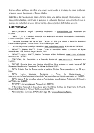 diversos atores políticos, permitiria uma maior compreensão e precisão dos seus problemas
enquanto espaço das cidades e não nas cidades.

Sabendo-se da importância de tratar este tema como uma política setorial, interdisciplinar, com
bases sistematizadas e contínuas, a qualidade e efetividade dos seus conhecimentos levaria a
avanços e à maturidade próprios à área, tirando-a da generalidade do Estado e governo.

7. REFERÊNCIAS
-   BRASILGENWEB. Projeto Cemitérios Brasileiros. > www.rootsweb.com. Acessado em
04/07/05
-   CAROLLO, C. L. Cemitério Municipal São Francisco de Paula: monumento e documento.
Curitiba: Fundação Cultural, 1995.
-   CURITIBA, PREFEITURA MUNICPAL. Decreto n.º 838 que Institui o Relatório Ambiental
Prévio no Município de Curitiba. Diário Oficial do Município, 1997.
-   Lixo não degradável preocupa cemitérios. www.funerarianet.com.br. Acessado em 29/08/05.
-   PACHECO, Alberto; MATOS, Bolívar. Como os cemitérios podem contaminar as águas
subterrâneas. USP, Instituto de geociências,2002.
-  PACHECO, Alberto, MATOS, Bolívar. Cemitérios e Meio Ambiente> www.igc.usp.br/subsites.
Acessado em 23/08/05.
-   PORTUGAL, Gil. Cemitérios e a Questão Ambiental. www.gpca.com.br. Acessado em
29/08/05.
-  SANTOS, Roberta Maas dos Santos. Cemitérios: Uma ameaça a saúde humana? 24o
Congresso Brasileiro de Engenharia Sanitária e Ambiental. 2007.
-  SILVA, Antonio Ozai da. Educar contra a barbárie. Revista Espaço Acadêmico no. 39, ago.
2004.
-  SILVA,     Leziro      Marques.    Cemitérios     –      Fonte    de     Contaminação.     >
www.terra.com.br/istoe/reportagens/cemiterio / www.geocities.com/cemite. Acessado em 13/08/05.
-  SILVA, Valéria T. da. Um olhar sobre as Necrópoles e seus Impactos Ambientais. III Encontro
ANPPAS, maio de 2006.
-   INTERNET, site: www.igc.usp. Acessado em 10/07/05.
-   1o Seminário Nacional de Engenharia para Cemitérios. Instituto de Engenharia do Paraná.
Universidade Federal do Paraná. Curitiba, agosto de 2005.
-   Administrando o Município. DPU/Surbam ago. 88 .> www.nutep.adm.ufrgs.br.
 