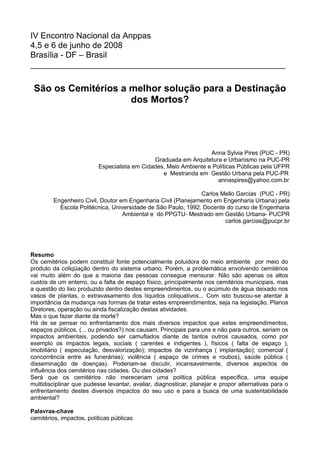 IV Encontro Nacional da Anppas
4,5 e 6 de junho de 2008
Brasília - DF – Brasil
_______________________________________________________

 São os Cemitérios a melhor solução para a Destinação
                     dos Mortos?




                                                                  Anna Sylvia Pires (PUC - PR)
                                              Graduada em Arquitetura e Urbanismo na PUC-PR
                          Especialista em Cidades, Meio Ambiente e Políticas Públicas pela UFPR
                                                 e Mestranda em Gestão Urbana pela PUC-PR
                                                                     annaspires@yahoo.com.br

                                                               Carlos Mello Garcias (PUC - PR)
         Engenheiro Civil, Doutor em Engenharia Civil (Planejamento em Engenharia Urbana) pela
           Escola Politécnica, Universidade de São Paulo, 1992. Docente do curso de Engenharia
                                   Ambiental e do PPGTU- Mestrado em Gestão Urbana- PUCPR
                                                                       carlos.garcias@pucpr.br




Resumo
Os cemitérios podem constituir fonte potencialmente poluidora do meio ambiente por meio do
produto da coliqüação dentro do sistema urbano. Porém, a problemática envolvendo cemitérios
vai muito além do que a maioria das pessoas consegue mensurar. Não são apenas os altos
custos de um enterro, ou a falta de espaço físico, principalmente nos cemitérios municipais, mas
a questão do lixo produzido dentro destes empreendimentos, ou o acúmulo de água deixado nos
vasos de plantas, o extravasamento dos líquidos coliquativos... Com isto buscou-se atentar à
importância da mudança nas formas de tratar estes empreendimentos, seja na legislação, Planos
Diretores, operação ou ainda fiscalização destas atividades.
Mas o que fazer diante da morte?
Há de se pensar no enfrentamento dos mais diversos impactos que estes empreendimentos,
espaços públicos, (... ou privados?) nos causam. Principais para uns e não para outros, seriam os
impactos ambientais, podendo ser camuflados diante de tantos outros causados, como por
exemplo os impactos legais, sociais ( carentes e indigentes ), físicos ( falta de espaço ),
imobiliário ( especulação, desvalorização); impactos de vizinhança ( implantação); comercial (
concorrência entre as funerárias); violência ( espaço de crimes e roubos), saúde pública (
disseminação de doenças). Poderiam-se discutir, incansavelmente, diversos aspectos de
influência dos cemitérios nas cidades. Ou das cidades?
Será que os cemitérios não mereceriam uma política pública específica, uma equipe
multidisciplinar que pudesse levantar, avaliar, diagnosticar, planejar e propor alternativas para o
enfrentamento destes diversos impactos do seu uso e para a busca de uma sustentabilidade
ambiental?

Palavras-chave
cemitérios, impactos, políticas públicas
 