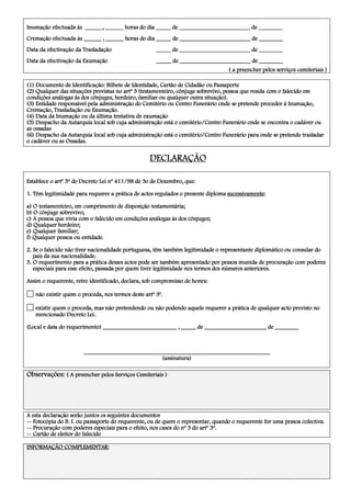 Inumação efectuada às ______, ______ horas do dia _____ de ________________________ de ________Inumação efectuada às ______, ______ horas do dia _____ de ________________________ de ________Inumação efectuada às ______, ______ horas do dia _____ de ________________________ de ________Inumação efectuada às ______, ______ horas do dia _____ de ________________________ de ________
Cremação efectuada às ______ , ______ horas do dia _____ de ________________________ de ________Cremação efectuada às ______ , ______ horas do dia _____ de ________________________ de ________Cremação efectuada às ______ , ______ horas do dia _____ de ________________________ de ________Cremação efectuada às ______ , ______ horas do dia _____ de ________________________ de ________
Data da efectivação da TrasladaçãoData da efectivação da TrasladaçãoData da efectivação da TrasladaçãoData da efectivação da Trasladação _____ de ________________________ de _____________ de ________________________ de _____________ de ________________________ de _____________ de ________________________ de ________
Data da efectivação da Exumação _____ de ________________________ de ________Data da efectivação da Exumação _____ de ________________________ de ________Data da efectivação da Exumação _____ de ________________________ de ________Data da efectivação da Exumação _____ de ________________________ de ________
( a preencher pelos serviços cemiteriais )( a preencher pelos serviços cemiteriais )( a preencher pelos serviços cemiteriais )( a preencher pelos serviços cemiteriais )
(1(1(1(1) Documento de Identificação: Bilhete d) Documento de Identificação: Bilhete d) Documento de Identificação: Bilhete d) Documento de Identificação: Bilhete de Identidade, Cartão de Cidadão ou Passaportee Identidade, Cartão de Cidadão ou Passaportee Identidade, Cartão de Cidadão ou Passaportee Identidade, Cartão de Cidadão ou Passaporte
(2) Qualquer das situações previstas n(2) Qualquer das situações previstas n(2) Qualquer das situações previstas n(2) Qualquer das situações previstas no artº 3 (testamenteiro, cônjugo artº 3 (testamenteiro, cônjugo artº 3 (testamenteiro, cônjugo artº 3 (testamenteiro, cônjuge sobrevivo, pessoa que residae sobrevivo, pessoa que residae sobrevivo, pessoa que residae sobrevivo, pessoa que resida com o falecido emcom o falecido emcom o falecido emcom o falecido em
condições anácondições anácondições anácondições análogas às doslogas às doslogas às doslogas às dos cônjugescônjugescônjugescônjuges, herdeiro, familiar ou qualquer outra situação)., herdeiro, familiar ou qualquer outra situação)., herdeiro, familiar ou qualquer outra situação)., herdeiro, familiar ou qualquer outra situação).
(3) Enti(3) Enti(3) Enti(3) Entidade responsável pela administração do Cemitério ou Centro Funerário onde se pretende proceder à Inumação,dade responsável pela administração do Cemitério ou Centro Funerário onde se pretende proceder à Inumação,dade responsável pela administração do Cemitério ou Centro Funerário onde se pretende proceder à Inumação,dade responsável pela administração do Cemitério ou Centro Funerário onde se pretende proceder à Inumação,
Cremação, Trasladação ou Exumação.Cremação, Trasladação ou Exumação.Cremação, Trasladação ou Exumação.Cremação, Trasladação ou Exumação.
(4) Data da Inumação ou da(4) Data da Inumação ou da(4) Data da Inumação ou da(4) Data da Inumação ou da últimaúltimaúltimaúltima tentativa de exumaçãotentativa de exumaçãotentativa de exumaçãotentativa de exumação
(5(5(5(5) Despacho da Autarquia local sob cuja administração est) Despacho da Autarquia local sob cuja administração est) Despacho da Autarquia local sob cuja administração est) Despacho da Autarquia local sob cuja administração está o cemitérioá o cemitérioá o cemitérioá o cemitério/Centro Funerário/Centro Funerário/Centro Funerário/Centro Funerário onde se encontra o cadáver ouonde se encontra o cadáver ouonde se encontra o cadáver ouonde se encontra o cadáver ou
as ossadasas ossadasas ossadasas ossadas
(6(6(6(6) Despacho da Autarquia local sob cuja administração está o cemitério) Despacho da Autarquia local sob cuja administração está o cemitério) Despacho da Autarquia local sob cuja administração está o cemitério) Despacho da Autarquia local sob cuja administração está o cemitério/Centro Funerário/Centro Funerário/Centro Funerário/Centro Funerário para onde se pretende trasladarpara onde se pretende trasladarpara onde se pretende trasladarpara onde se pretende trasladar
o cadáver ou aso cadáver ou aso cadáver ou aso cadáver ou as OOOOssadasssadasssadasssadas....
DECLARAÇÃODECLARAÇÃODECLARAÇÃODECLARAÇÃO
Establece o artº 3º doEstablece o artº 3º doEstablece o artº 3º doEstablece o artº 3º do Decreto Lei nº 411/98 de 3o de Dezembro, que:Decreto Lei nº 411/98 de 3o de Dezembro, que:Decreto Lei nº 411/98 de 3o de Dezembro, que:Decreto Lei nº 411/98 de 3o de Dezembro, que:
1. Têm legitimidade para requerer a prática de actos regulados o presente diploma1. Têm legitimidade para requerer a prática de actos regulados o presente diploma1. Têm legitimidade para requerer a prática de actos regulados o presente diploma1. Têm legitimidade para requerer a prática de actos regulados o presente diploma sucessivamentesucessivamentesucessivamentesucessivamente::::
a) O testamenteiro, em cumprimento de disposição testamentária;a) O testamenteiro, em cumprimento de disposição testamentária;a) O testamenteiro, em cumprimento de disposição testamentária;a) O testamenteiro, em cumprimento de disposição testamentária;
b) O cônjugb) O cônjugb) O cônjugb) O cônjugeeee sobrevivosobrevivosobrevivosobrevivo;;;;
c) A pessoa que viviac) A pessoa que viviac) A pessoa que viviac) A pessoa que vivia com o falecido em ccom o falecido em ccom o falecido em ccom o falecido em condições análogas às dos cônjugondições análogas às dos cônjugondições análogas às dos cônjugondições análogas às dos cônjugeseseses;;;;
d) Qualquer herdeiro;d) Qualquer herdeiro;d) Qualquer herdeiro;d) Qualquer herdeiro;
e) Qualquer familiar;e) Qualquer familiar;e) Qualquer familiar;e) Qualquer familiar;
f) Qualquer pessoa ou entidade.f) Qualquer pessoa ou entidade.f) Qualquer pessoa ou entidade.f) Qualquer pessoa ou entidade.
2. Se o falecido não tiver nacionalidade portuguesa, têm também legitimidade o representante diplomático ou consular do2. Se o falecido não tiver nacionalidade portuguesa, têm também legitimidade o representante diplomático ou consular do2. Se o falecido não tiver nacionalidade portuguesa, têm também legitimidade o representante diplomático ou consular do2. Se o falecido não tiver nacionalidade portuguesa, têm também legitimidade o representante diplomático ou consular do
país da sua nacionalidade.país da sua nacionalidade.país da sua nacionalidade.país da sua nacionalidade.
3. O requerimento para a prática desses actos pode ser também apresentado por pessoa3. O requerimento para a prática desses actos pode ser também apresentado por pessoa3. O requerimento para a prática desses actos pode ser também apresentado por pessoa3. O requerimento para a prática desses actos pode ser também apresentado por pessoa munida de procuração com poderesmunida de procuração com poderesmunida de procuração com poderesmunida de procuração com poderes
especiais para esse efeito, passada por quem tiver legitimidade nos termos dos números anteriores.especiais para esse efeito, passada por quem tiver legitimidade nos termos dos números anteriores.especiais para esse efeito, passada por quem tiver legitimidade nos termos dos números anteriores.especiais para esse efeito, passada por quem tiver legitimidade nos termos dos números anteriores.
AssimAssimAssimAssim o requerente, retro identificado, declara, sob compromisso de honra:o requerente, retro identificado, declara, sob compromisso de honra:o requerente, retro identificado, declara, sob compromisso de honra:o requerente, retro identificado, declara, sob compromisso de honra:
não existir quem o proceda, nos termos deste artº 3º.não existir quem o proceda, nos termos deste artº 3º.não existir quem o proceda, nos termos deste artº 3º.não existir quem o proceda, nos termos deste artº 3º.
existir quem o proceda, mas não pretendendo ou não podendo aquele requerer a prática de qualqueexistir quem o proceda, mas não pretendendo ou não podendo aquele requerer a prática de qualqueexistir quem o proceda, mas não pretendendo ou não podendo aquele requerer a prática de qualqueexistir quem o proceda, mas não pretendendo ou não podendo aquele requerer a prática de qualquer acto previsto nor acto previsto nor acto previsto nor acto previsto no
mencionado Decreto Lei.mencionado Decreto Lei.mencionado Decreto Lei.mencionado Decreto Lei.
(Local e data do requerimento) _________________________ , _____ de _____________________ de ________(Local e data do requerimento) _________________________ , _____ de _____________________ de ________(Local e data do requerimento) _________________________ , _____ de _____________________ de ________(Local e data do requerimento) _________________________ , _____ de _____________________ de ________
____________________________________________________________________________________________________________________________________________________________________________________________________________________________________________________________
(assinatura)(assinatura)(assinatura)(assinatura)
Observações:Observações:Observações:Observações: ( A pree( A pree( A pree( A preencher pelos Serviços Cemiteriais )ncher pelos Serviços Cemiteriais )ncher pelos Serviços Cemiteriais )ncher pelos Serviços Cemiteriais )
A esta declaração serão juntos os seguintes documentosA esta declaração serão juntos os seguintes documentosA esta declaração serão juntos os seguintes documentosA esta declaração serão juntos os seguintes documentos
-------- Fotocópia do B. I. ou passaporte do requerente, ou de quem o representar, quando o requerente for uma pessoa colectiva.Fotocópia do B. I. ou passaporte do requerente, ou de quem o representar, quando o requerente for uma pessoa colectiva.Fotocópia do B. I. ou passaporte do requerente, ou de quem o representar, quando o requerente for uma pessoa colectiva.Fotocópia do B. I. ou passaporte do requerente, ou de quem o representar, quando o requerente for uma pessoa colectiva.
-------- Procuração com poderes especiais para o efeito, nos casos do nº 3 do artº 3º.Procuração com poderes especiais para o efeito, nos casos do nº 3 do artº 3º.Procuração com poderes especiais para o efeito, nos casos do nº 3 do artº 3º.Procuração com poderes especiais para o efeito, nos casos do nº 3 do artº 3º.
-------- Cartão de eleitor do falecidoCartão de eleitor do falecidoCartão de eleitor do falecidoCartão de eleitor do falecido
INFORMAÇÃO COMPLEMENTAR:INFORMAÇÃO COMPLEMENTAR:INFORMAÇÃO COMPLEMENTAR:INFORMAÇÃO COMPLEMENTAR:
 
