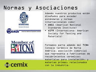 Normas y Asociaciones
Además nuestros productos están
diseñados para exceder
estándares y normas
internacionales como:
 ANSI (American National
Standards Institute)
 ASTM (Internationa, American
Society for Testing and
Materials)
Formamos parte además del TCNA
Consejo Cerámico de Norte
América, asociación comercial
que representa a fabricantes de
recubrimientos cerámicos,
materiales para instalación, y
materias primas, relacionados
con la industria.
 