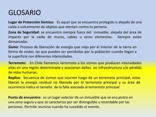 GLOSARIO
Lugar de Protección Sísmica: Es aquel que se encuentra protegido o alejado de una
caída o volcamiento de objetos que atenten contra tu persona.
Zona de Seguridad: se encuentra siempre fuera del inmueble, alejada del área de
impacto por la caída de muros, cables u otros elementos. Siempre están
demarcadas
Sismo: Proceso de liberación de energía que viaja por el interior de la tierra en
forma de ondas, las que pueden ser percibidas por la población cuando llegan a
la superficie con diferentes intensidades.
Terremoto: En Chile llamamos terremoto a los sismos que producen intensidades
altas en una región determinada y ocasionan daños en infraestructura y/o pérdida
de vidas humanas.
Replica: Secuencia de sismos que ocurren luego de un terremoto principal, estas
liberan la energía residual no liberada por el terremoto principal y su área de
ocurrencia indica el tamaño de la falla asociada al terremoto principal
Punto de encuentro: es un lugar exterior de un inmueble que se encuentra en
una zona segura y que se caracteriza por ser distinguible y recordable por las
personas. Permite reunirse cuando ha sucedido el evento.
 