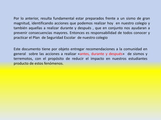 Por lo anterior, resulta fundamental estar preparados frente a un sismo de gran
magnitud, identificando acciones que podemos realizar hoy en nuestro colegio y
también aquellas a realizar durante y después , que en conjunto nos ayudaran a
prevenir consecuencias mayores. Entonces es responsabilidad de todos conocer y
practicar el Plan de Seguridad Escolar de nuestro colegio
Este documento tiene por objeto entregar recomendaciones a la comunidad en
general sobre las acciones a realizar «antes, durante y después» de sismos y
terremotos, con el propósito de reducir el impacto en nuestros estudiantes
producto de estos fenómenos.
 