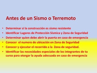 Antes de un Sismo o Terremoto
• Determinar si la construcción es sismo resistente
• Identificar Lugares de Protección Sísmica y Zona de Seguridad
• Determinar quien debe abrir la puerta en caso de emergencia
• Conocer el numero de ubicación en Zona de Seguridad
• Conocer y ejecutar el recorrido a la Zona de seguridad.
• Identificar las necesidades especiales de los integrantes de tu
curso para otorgar la ayuda adecuada en caso de emergencia
 