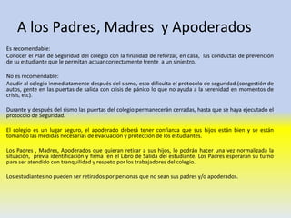 A los Padres, Madres y Apoderados
Es recomendable:
Conocer el Plan de Seguridad del colegio con la finalidad de reforzar, en casa, las conductas de prevención
de su estudiante que le permitan actuar correctamente frente a un siniestro.
No es recomendable:
Acudir al colegio inmediatamente después del sismo, esto dificulta el protocolo de seguridad.(congestión de
autos, gente en las puertas de salida con crisis de pánico lo que no ayuda a la serenidad en momentos de
crisis, etc).
Durante y después del sismo las puertas del colegio permanecerán cerradas, hasta que se haya ejecutado el
protocolo de Seguridad.
El colegio es un lugar seguro, el apoderado deberá tener confianza que sus hijos están bien y se están
tomando las medidas necesarias de evacuación y protección de los estudiantes.
Los Padres , Madres, Apoderados que quieran retirar a sus hijos, lo podrán hacer una vez normalizada la
situación, previa identificación y firma en el Libro de Salida del estudiante. Los Padres esperaran su turno
para ser atendido con tranquilidad y respeto por los trabajadores del colegio.
Los estudiantes no pueden ser retirados por personas que no sean sus padres y/o apoderados.
 