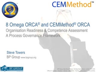 tm
        tm




8 Omega ORCA® and CEMMethod® ORCA
Organisation Readiness & Competence Assessment
A Process Governance Framework


Steve Towers
BP Group www.bpgroup.org


                                              BP Group, New Bond House, 124 New Bond Street, London W1S 1DX
                           Offices in London – Houston – Denver - Bangalore – Sydney - Associates in 118 countries
 