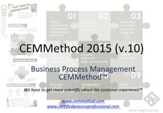 CEMMethod 
2015 
(v.10) 
Business 
Process 
Management 
www.bpgroup.org 
CEMMethod™ 
We 
have 
to 
get 
more 
scien0fic 
about 
the 
customer 
experience™ 
www.cemmethod.com 
www.cer0fiedprocessprofessional.com 
 
