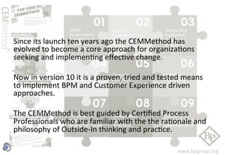 Since 
its 
launch 
ten 
years 
ago 
the 
CEMMethod 
has 
evolved 
to 
become 
a 
core 
approach 
for 
organizaFons 
seeking 
and 
implemenFng 
effecFve 
change. 
Now 
in 
version 
10 
it 
is 
a 
proven, 
tried 
and 
tested 
means 
to 
implement 
BPM 
and 
Customer 
Experience 
driven 
approaches. 
The 
CEMMethod 
is 
best 
guided 
by 
CerFfied 
Process 
Professionals 
who 
are 
familiar 
with 
the 
the 
raFonale 
and 
philosophy 
of 
Outside-­‐In 
thinking 
and 
pracFce. 
www.bpgroup.org 
 