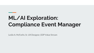 ML/AI Exploration:
Compliance Event Manager
Leslie A. McFarlin, Sr. UX Designer, EDP Value Stream
 