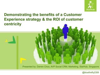 Demonstrating the benefits of a Customer
Experience strategy & the ROI of customer
centricity
Presented by: Darren Choo, AVP Social CRM, Marketing, StarHub, Singapore
@bluefirefly2359
 