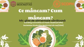 Ce mâncam? Cum
mâncam?
Mic ghid de alimentație sănătoasă
Standing Committee on Public Health(SCOPH)
Societatea Studenților Mediciniști din Iași(SSMI)
 