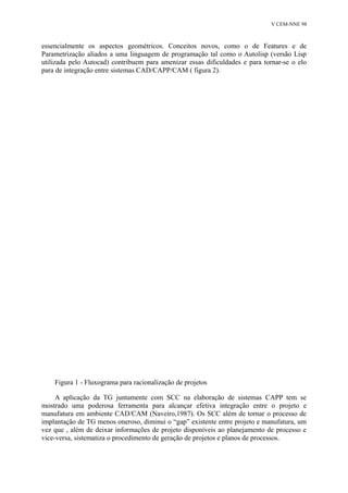 V CEM-NNE 98 
essencialmente os aspectos geométricos. Conceitos novos, como o de Features e de 
Parametrização aliados a uma linguagem de programação tal como o Autolisp (versão Lisp 
utilizada pelo Autocad) contribuem para amenizar essas dificuldades e para tornar-se o elo 
para de integração entre sistemas CAD/CAPP/CAM ( figura 2). 
Figura 1 - Fluxograma para racionalização de projetos 
A aplicação da TG juntamente com SCC na elaboração de sistemas CAPP tem se 
mostrado uma poderosa ferramenta para alcançar efetiva integração entre o projeto e 
manufatura em ambiente CAD/CAM (Naveiro,1987). Os SCC além de tornar o processo de 
implantação de TG menos oneroso, diminui o “gap” existente entre projeto e manufatura, um 
vez que , além de deixar informações de projeto disponíveis ao planejamento de processo e 
vice-versa, sistematiza o procedimento de geração de projetos e planos de processos. 
 