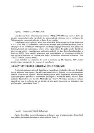 V CEM-NNE 98 
Figura 2 - Interface CAD/CAPP/CAM 
Uma base de dados integrada para sistemas CAD/CAPP/CAM onde todos os dados de 
projeto, processo, fabricação e produção são armazenados é otimizado através a utilização de 
TG que permite a sistematização dos atributos de um produto. 
Pesquisadores tem explorado ao máximo a interação da Tecnologia de Grupo à sistemas 
CAD/CAM/CAPP. Na comunidade científica encontramos aplicações bem sucedidas como a 
utilização de um Sistema de Codificação e Classificação de peças rotacionais para geração de 
famílias, baseado na Tecnologia de Grupo, com a representação dos dados usados durante os 
processos de projeto e manufatura no ambiente AutoCAD em duas dimensões (Canciglieri e 
Batochio; 1996). Outro trabalho, apresentou uma implementação em linguagem AutoLisp de 
uma aplicação baseadas em features para projeto de cozinhas modulares no sistema CAD 
AutoCAD (Chan e Nhieu; 1993). 
Estes trabalhos são exemplos de como a utilização de TG, Features, SCC podem 
contribuir para a integração dos sistemas de manufatura. 
4. DESENVOLVIMENTO E INTERAÇÃO COM A INTERFACE 
A definição de feature depende da aplicação especificada. Ainda não existi uma definição 
formal adequada para features. São vários os conceitos sobre features, porém em nosso caso 
especial destacamos o seguinte: “Features são regiões ou partes da peça que possuem algum 
significado para o processo de manufatura” (Rodrigues e Rozenfeld; 1992). Baseado neste 
conceito, desenvolveu-se o módulo: Modelador de Features. O módulo contêm as features 
necessárias para a confecção de um projeto de eixo para transmissão de potência e sua 
configuração é mostrada na figura 3. 
Figura 3 - Esquema do Módulo de Features 
Dentro do módulo o projetista seleciona as features uma a uma para dar a forma final 
desejada ao eixo através de um menu apresentado na figura 4. 
 