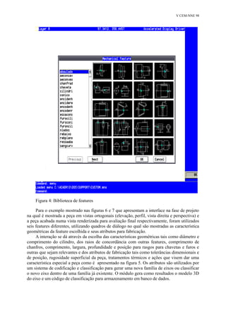 V CEM-NNE 98 
Figura 4: Biblioteca de features 
Para o exemplo mostrado nas figuras 6 e 7 que apresentam a interface na fase de projeto 
na qual é mostrada a peça em vistas ortogonais (elevação, perfil, vista direita e perspectiva) e 
a peça acabada numa vista renderizada para avaliação final respectivamente, foram utilizados 
seis features diferentes, utilizando quadros de diálogo no qual são mostradas as característica 
geométricas da feature escolhida e seus atributos para fabricação. 
A interação se dá através da escolha das características geométricas tais como diâmetro e 
comprimento do cilindro, dos raios de concordância com outras features, comprimento de 
chanfros, comprimento, largura, profundidade e posição para rasgos para chavetas e furos e 
outras que sejam relevantes e dos atributos de fabricação tais como tolerâncias dimensionais e 
de posição, rugosidade superficial da peça, tratamentos térmicos e ações que visem dar uma 
característica especial a peça como é apresentado na figura 5. Os atributos são utilizados por 
um sistema de codificação e classificação para gerar uma nova família de eixos ou classificar 
o novo eixo dentro de uma família já existente. O módulo gera como resultados o modelo 3D 
do eixo e um código de classificação para armazenamento em banco de dados. 
 
