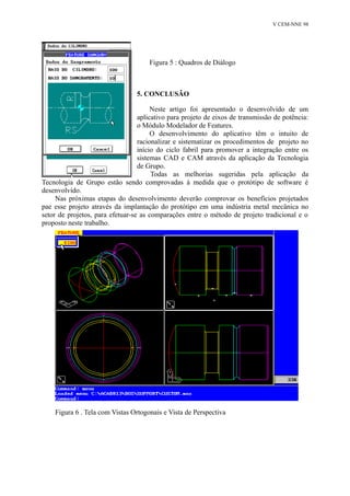 V CEM-NNE 98 
Figura 5 : Quadros de Diálogo 
5. CONCLUSÃO 
Neste artigo foi apresentado o desenvolvido de um 
aplicativo para projeto de eixos de transmissão de potência: 
o Módulo Modelador de Features. 
O desenvolvimento do aplicativo têm o intuito de 
racionalizar e sistematizar os procedimentos de projeto no 
início do ciclo fabril para promover a integração entre os 
sistemas CAD e CAM através da aplicação da Tecnologia 
de Grupo. 
Todas as melhorias sugeridas pela aplicação da 
Tecnologia de Grupo estão sendo comprovadas à medida que o protótipo de software é 
desenvolvido. 
Nas próximas etapas do desenvolvimento deverão comprovar os benefícios projetados 
pae esse projeto através da implantação do protótipo em uma indústria metal mecânica no 
setor de projetos, para efetuar-se as comparações entre o método de projeto tradicional e o 
proposto neste trabalho. 
Figura 6 . Tela com Vistas Ortogonais e Vista de Perspectiva 
 