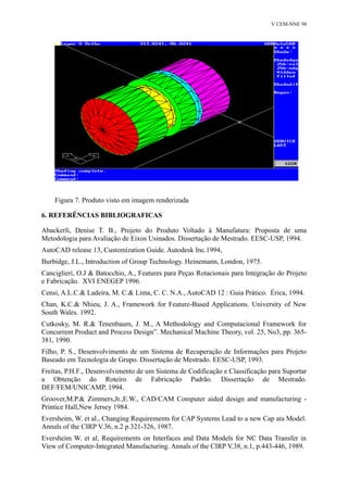 V CEM-NNE 98 
Figura 7. Produto visto em imagem renderizada 
6. REFERÊNCIAS BIBLIOGRAFICAS 
Abackerli, Denise T. B., Projeto do Produto Voltado à Manufatura: Proposta de uma 
Metodologia para Avaliação de Eixos Usinados. Dissertação de Mestrado. EESC-USP, 1994. 
AutoCAD release 13, Customization Guide. Autodesk Inc.1994, 
Burbidge, J.L., Introduction of Group Technology. Heinemann, London, 1975. 
Canciglieri, O.J & Batocchio, A., Features para Peças Rotacionais para Integração do Projeto 
e Fabricação. XVI ENEGEP 1996. 
Censi, A.L.C.& Ladeira, M. C.& Lima, C. C. N.A., AutoCAD 12 : Guia Prático. Érica, 1994. 
Chan, K.C.& Nhieu, J. A., Framework for Feature-Based Applications. University of New 
South Wales. 1992. 
Cutkosky, M. R.& Tenenbaum, J. M., A Methodology and Computacional Framework for 
Concurrent Product and Process Design”. Mechanical Machine Theory, vol. 25, No3, pp. 365- 
381, 1990. 
Filho, P. S., Desenvolvimento de um Sistema de Recuperação de Informações para Projeto 
Baseado em Tecnologia de Grupo. Dissertação de Mestrado. EESC-USP, 1993. 
Freitas, P.H.F., Desenvolvimento de um Sistema de Codificação e Classificação para Suportar 
a Obtenção do Roteiro de Fabricação Padrão. Dissertação de Mestrado. 
DEF/FEM/UNICAMP, 1994. 
Groover,M.P.& Zimmers,Jr.,E.W., CAD/CAM Computer aided design and manufacturing - 
Printice Hall,New Jersey 1984. 
Eversheim, W. et al., Changing Requirements for CAP Systems Lead to a new Cap ata Model. 
Annals of the CIRP V.36, n.2 p.321-326, 1987. 
Eversheim W. et al, Requirements on Interfaces and Data Models for NC Data Transfer in 
View of Computer-Integrated Manufacturing. Annals of the CIRP V.38, n.1, p.443-446, 1989. 
 