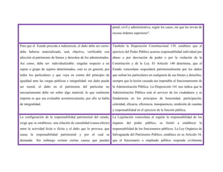 penal, civil y administrativa, según los casos, sin que les sirvan de
excusa órdenes superiores".
Para que el Estado proceda a indemnizar, el daño debe ser cierto:
debe haberse materializado, real, objetivo, verificable con
afección al patrimonio de bienes y derechos de los administrados.
Así como, debe ser individualizable: singular respecto a un
sujeto o grupo de sujetos determinados, esto es en general, por
todos los particulares y que vaya en contra del principio de
igualdad ante las cargas publicas e integralidad: ese daño puede
ser moral, el daño en el patrimonio del particular no
necesariamente debe ser sobre algo material, lo que realmente
importa es que sea evaluable económicamente, por ello se habla
de integralidad.
También la Disposición Constitucional 139, establece que el
ejercicio del Poder Público acarrea responsabilidad individual por
abuso o por desviación de poder o por la violación de la
Constitución y de la Ley. El Artículo 140 determina, que el
Estado venezolano responderá patrimonialmente por los daños
que sufran los particulares en cualquiera de sus bienes y derechos,
siempre que la lesión causada sea imputable al funcionamiento de
la Administración Pública. La Disposición 141 nos indica que la
Administración Pública está al servicio de los ciudadanos y se
fundamenta en los principios de honestidad, participación,
celeridad, eficacia, eficiencia, transparencia, rendición de cuentas
y responsabilidad en el ejercicio de la función pública.
La configuración de la responsabilidad patrimonial del estado,
exige que se establezca una relación de causalidad (causa-efecto)
entre la actividad lícita o ilícita y el daño que lo provoca, que
causa la responsabilidad patrimonial y por el cual se
demanda. Sin embargo existen ciertas causas que pueden
La Legislación venezolana al regular la responsabilidad de los
órganos del poder público, se limitó a establecer la
responsabilidad de los funcionarios públicos. La Ley Orgánica de
Salvaguarda del Patrimonio Público, establece en su Artículo 34,
que el funcionario o empleado público responde civilmente
 