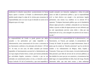 condicionar la relación causa-efecto: acontecimientos de fuerza
mayor, ajenos o externos al Estado. La administración pública
también puede alegar la culpa de la víctima para exonerarse de
responsabilidad, este es el caso en que el afectado no actuó con la
diligencia que se le exige.
cuando actuando con intención, negligencia o abuso de poder
cause un daño al patrimonio público y que la responsabilidad
civil se hará efectiva con arreglo a las previsiones legales
pertinentes; esta misma Ley establece en su artículo 69 lo
siguiente: "Cualquier funcionario público que con la finalidad de
obtener algún provecho o utilidad y abusando de sus funciones,
ordene o ejecute en daño de alguna persona un acto arbitrario que
no esté especialmente previsto como delito o falta por una
disposición de la Ley, será castigado con prisión de seis meses a
un año."
La responsabilidad del Estado se puede generar por daños
causados a los particulares por culpa imputable a la
Administración, como consecuencia de los actos u omisiones de
sus funcionarios conforme a los principios del artículo 1.185 del
CC. Se trata, en este caso, de daños causados por lesiones
imputables al funcionamiento anormal de la Administración que
es el que origina el hecho ilícito, es decir, por lesiones producidas
por actividades ilegales, contrarias a derecho o que no son
realizadas con sometimiento pleno a la ley y al derecho como lo
exige el artículo 141 de la Constitución, y que sean imputables a
En la evolución de la responsabilidad de la administración y sus
funcionarios, en Francia, por ejemplo, la jurisprudencia del
Consejo de Estado, ha ejercido un papel determinante, hasta el
punto que ha creado un "derecho pretoriano" que ha servido de
modelo a los ordenamientos de Bélgica, Italia, España y
Venezuela. Vimos que en la fase actual, a la teoría tradicional por
falta personal y por falta de servicio de los servicios públicos, se
han añadido los casos que por sus caracteres y circunstancias han
dado lugar a la responsabilidad sin falta, fuera del riesgo. Resulta
interesante saber, que ante tanto avance y tanto andamiaje
 