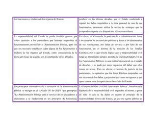 los funcionaros o titulares de los órganos del Estado. jurídico, en las últimas décadas, que el Estado condenado a
reparar los daños imputables a la falta personal de uno de sus
funcionarios, raramente utiliza la acción de reintegro que la
jurisprudencia pone a su disposición. (Caso venezolano).
La responsabilidad del Estado se puede también generar por
daños causados a los particulares por lesiones imputables al
funcionamiento anormal de la Administración Pública, pero sin
que sea necesario establecer culpa alguna de los funcionarios o
titulares de los órganos del Estado, como consecuencia de la
teoría del riesgo de acuerdo con lo establecido en los artículos.
En efecto, en Venezuela, la posición de la Administración frente
a los usuarios de los servicios públicos y frente a los destinatarios
de sus resoluciones, por faltas de servicio y por falta de sus
funcionarios, no es distinta de la posición de los Estados
Europeos, por lo que resulta ilógico que la responsabilidad civil
tenga un tratamiento jurídico distinto, la responsabilidad Civil de
los Funcionarios Públicos es una institución esencial en el estado
de derecho, y no pude por tanto, separarse del deber que ellos
tienen de actuar. Para no afectar el sentido de justicia de los
particulares, es equitativo que los Entes Públicos respondan con
sus recursos de los daños y perjuicios que cusan sus agentes y que
opere contra estos la repetición en beneficio del Estado.
Los principios orientadores de la actuación de la administración
pública se recogen en el Artículo 141 de CRBV que preceptúa:
"La Administración Pública está al servicio de los ciudadanos y
ciudadanas y se fundamenta en los principios de honestidad,
La Responsabilidad Civil del Funcionario Público", basados en la
hipótesis de la responsabilidad civil imputable al mismo, a pesar
de todo lo que se ha dicho en cuanto al principio de la
responsabilidad directa del Estado, ya que ese agente público es
 