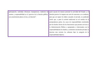 participación, celeridad, eficiencia, transparencia, rendición de
cuentas y responsabilidad en el ejercicio de la función pública,
con sometimiento pleno a la ley y al derecho".
quien ejecuta de manera personal la actividad del Estado y, el
derecho positivo le impone una serie de sanciones a su conducta,
para que así repare los daños causados al privado, no pudiendo
omitir que, a parte la actitud tradicional en tal sentido de la
jurisprudencia patria, los casos de responsabilidad constituidos
por los hechos ilícitos de los funcionarios que prestan servicios a
la Administración Pública y equiparados o relacionados con la
responsabilidad de los dueños y comitentes de derecho privado, la
doctrina más reciente los subsume bajo la categoría de la
responsabilidad objetiva.
 