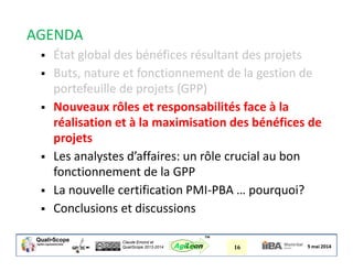 Claude Emond et
QualiScope 2013-2014 16AgiLean
™
AGENDA
 État global des bénéfices résultant des projets
 Buts, nature et fonctionnement de la gestion de
portefeuille de projets (GPP)
 Nouveaux rôles et responsabilités face à la
réalisation et à la maximisation des bénéfices de
projets
 Les analystes d’affaires: un rôle crucial au bon
fonctionnement de la GPP
 La nouvelle certification PMI-PBA … pourquoi?
 Conclusions et discussions
 