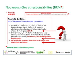 Claude Emond et
QualiScope 2013-2014 21AgiLean
™
Nouveaux rôles et responsabilités (BRM*)
*Benefits Realisation Management
Analyste d'affaires
http://fr.wikipedia.org/wiki/Analyste_d%27affaires
• Les analystes d'affaires sont chargés d'analyser les
besoins de leurs clients d'affaires. Ils occupent
généralement une fonction de liaison entre le côté
affaires de l'entreprise et la TI.
• En informatique, le rôle de l'analyste d'affaires … est
spécifiquement d'étudier le domaine d'affaire, avant de
proposer une solution, qui ne sera pas automatiquement
technologique.
• Cette fonction émerge à peine en France, elle est plus
développée au Québec.
• Analyste
d’affaires
Gestion du «Pourquoi»
Analyse, recommandations, protection, évolution, accélération et optimisation des bénéfices
 