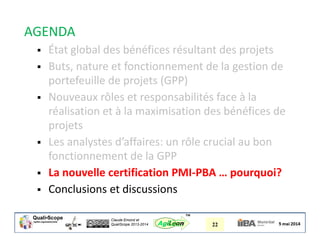Claude Emond et
QualiScope 2013-2014 22AgiLean
™
AGENDA
 État global des bénéfices résultant des projets
 Buts, nature et fonctionnement de la gestion de
portefeuille de projets (GPP)
 Nouveaux rôles et responsabilités face à la
réalisation et à la maximisation des bénéfices de
projets
 Les analystes d’affaires: un rôle crucial au bon
fonctionnement de la GPP
 La nouvelle certification PMI-PBA … pourquoi?
 Conclusions et discussions
 