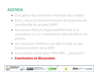 Claude Emond et
QualiScope 2013-2014 29AgiLean
™
AGENDA
 État global des bénéfices résultant des projets
 Buts, nature et fonctionnement de la gestion de
portefeuille de projets (GPP)
 Nouveaux rôles et responsabilités face à la
réalisation et à la maximisation des bénéfices de
projets
 Les analystes d’affaires: un rôle crucial au bon
fonctionnement de la GPP
 La nouvelle certification PMI-PBA … pourquoi?
 Conclusions et discussions
 