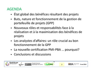Claude Emond et
QualiScope 2013-2014 3AgiLean
™
AGENDA
 État global des bénéfices résultant des projets
 Buts, nature et fonctionnement de la gestion de
portefeuille de projets (GPP)
 Nouveaux rôles et responsabilités face à la
réalisation et à la maximisation des bénéfices de
projets
 Les analystes d’affaires: un rôle crucial au bon
fonctionnement de la GPP
 La nouvelle certification PMI-PBA … pourquoi?
 Conclusions et discussions
 