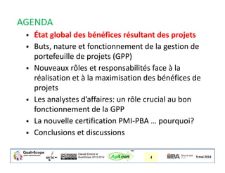 Claude Emond et
QualiScope 2013-2014 4AgiLean
™
AGENDA
 État global des bénéfices résultant des projets
 Buts, nature et fonctionnement de la gestion de
portefeuille de projets (GPP)
 Nouveaux rôles et responsabilités face à la
réalisation et à la maximisation des bénéfices de
projets
 Les analystes d’affaires: un rôle crucial au bon
fonctionnement de la GPP
 La nouvelle certification PMI-PBA … pourquoi?
 Conclusions et discussions
 