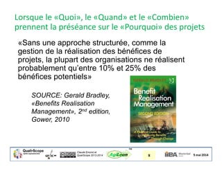 Claude Emond et
QualiScope 2013-2014 8AgiLean
™
«Sans une approche structurée, comme la
gestion de la réalisation des bénéfices de
projets, la plupart des organisations ne réalisent
probablement qu’entre 10% et 25% des
bénéfices potentiels»
SOURCE: Gerald Bradley,
«Benefits Realisation
Management», 2nd edition,
Gower, 2010
Lorsque le «Quoi», le «Quand» et le «Combien»
prennent la préséance sur le «Pourquoi» des projets
 