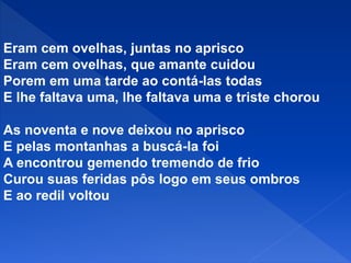 Eram cem ovelhas, juntas no aprisco
Eram cem ovelhas, que amante cuidou
Porem em uma tarde ao contá-las todas
E lhe faltava uma, lhe faltava uma e triste chorou
As noventa e nove deixou no aprisco
E pelas montanhas a buscá-la foi
A encontrou gemendo tremendo de frio
Curou suas feridas pôs logo em seus ombros
E ao redil voltou
 