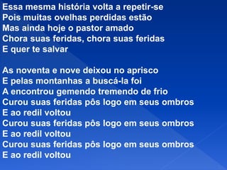 Essa mesma história volta a repetir-se
Pois muitas ovelhas perdidas estão
Mas ainda hoje o pastor amado
Chora suas feridas, chora suas feridas
E quer te salvar
As noventa e nove deixou no aprisco
E pelas montanhas a buscá-la foi
A encontrou gemendo tremendo de frio
Curou suas feridas pôs logo em seus ombros
E ao redil voltou
Curou suas feridas pôs logo em seus ombros
E ao redil voltou
Curou suas feridas pôs logo em seus ombros
E ao redil voltou
 