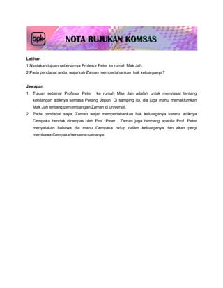 Latihan
1.Nyatakan tujuan sebenarnya Profesor Peter ke rumah Mak Jah.
2.Pada pendapat anda, wajarkah Zaman mempertahankan hak keluarganya?


Jawapan
1. Tujuan sebenar Profesor Peter    ke rumah Mak Jah adalah untuk menyiasat tentang
   kehilangan adiknya semasa Perang Jepun. Di samping itu, dia juga mahu memaklumkan
   Mak Jah tentang perkembangan Zaman di universiti.
2. Pada pendapat saya, Zaman wajar mempertahankan hak keluarganya kerana adiknya
   Cempaka hendak dirampas oleh Prof. Peter. Zaman juga bimbang apabila Prof. Peter
   menyatakan bahawa dia mahu Cempaka hidup dalam keluarganya dan akan pergi
   membawa Cempaka bersama-samanya.
 
