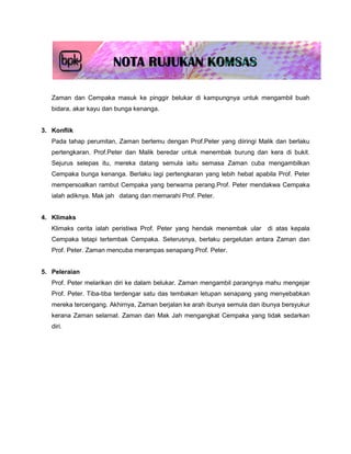 Zaman dan Cempaka masuk ke pinggir belukar di kampungnya untuk mengambil buah
   bidara, akar kayu dan bunga kenanga.


3. Konflik
   Pada tahap perumitan, Zaman bertemu dengan Prof.Peter yang diiringi Malik dan berlaku
   pertengkaran. Prof.Peter dan Malik beredar untuk menembak burung dan kera di bukit.
   Sejurus selepas itu, mereka datang semula iaitu semasa Zaman cuba mengambilkan
   Cempaka bunga kenanga. Berlaku lagi pertengkaran yang lebih hebat apabila Prof. Peter
   mempersoalkan rambut Cempaka yang berwarna perang.Prof. Peter mendakwa Cempaka
   ialah adiknya. Mak jah datang dan memarahi Prof. Peter.


4. Klimaks
   Klimaks cerita ialah peristiwa Prof. Peter yang hendak menembak ular    di atas kepala
   Cempaka tetapi tertembak Cempaka. Seterusnya, berlaku pergelutan antara Zaman dan
   Prof. Peter. Zaman mencuba merampas senapang Prof. Peter.


5. Peleraian
   Prof. Peter melarikan diri ke dalam belukar. Zaman mengambil parangnya mahu mengejar
   Prof. Peter. Tiba-tiba terdengar satu das tembakan letupan senapang yang menyebabkan
   mereka tercengang. Akhirnya, Zaman berjalan ke arah ibunya semula dan ibunya bersyukur
   kerana Zaman selamat. Zaman dan Mak Jah mengangkat Cempaka yang tidak sedarkan
   diri.
 