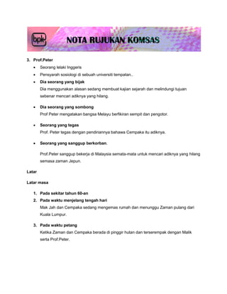 3. Prof.Peter
       Seorang lelaki Inggeris
       Pensyarah sosiologi di sebuah universiti tempatan..
       Dia seorang yang bijak
        Dia menggunakan alasan sedang membuat kajian sejarah dan melindungi tujuan
        sebenar mencari adiknya yang hilang.

       Dia seorang yang sombong
        Prof Peter mengatakan bangsa Melayu berfikiran sempit dan pengotor.

       Seorang yang tegas
        Prof. Peter tegas dengan pendiriannya bahawa Cempaka itu adiknya.

       Seorang yang sanggup berkorban.

        Prof.Peter sanggup bekerja di Malaysia semata-mata untuk mencari adiknya yang hilang
        semasa zaman Jepun.

Latar

Latar masa

   1. Pada sekitar tahun 60-an
   2. Pada waktu menjelang tengah hari
        Mak Jah dan Cempaka sedang mengemas rumah dan menunggu Zaman pulang dari
        Kuala Lumpur.

   3. Pada waktu petang
        Ketika Zaman dan Cempaka berada di pinggir hutan dan terserempak dengan Malik
        serta Prof.Peter.
 