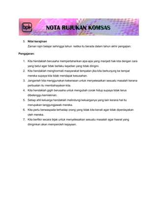 5. Nilai kerajinan
      Zaman rajin belajar sehingga tahun ketika itu berada dalam tahun akhir pengajian.

Pengajaran:

   1. Kita hendaklah berusaha mempertahankan apa-apa yang menjadi hak kita dengan cara
      yang betul agar tidak berlaku kejadian yang tidak diingini.
   2. Kita hendaklah menghormati masyarakat tempatan jika kita berkunjung ke tempat
      mereka supaya kita tidak mendapat kesusahan.
   3. Janganlah kita menggunakan kekerasan untuk menyelesaikan sesuatu masalah kerana
      perbuatan itu membahayakan kita.
   4. Kita hendaklah gigih berusaha untuk mengubah corak hidup supaya tidak terus
      dibelenggu kemiskinan.
   5. Setiap ahli keluarga hendaklah melindungi keluarganya yang lain kerana hal itu
      merupakan tanggungjawab mereka.
   6. Kita perlu berwaspada terhadap orang yang tidak kita kenali agar tidak diperdayakan
      oleh mereka.
   7. Kita berfikir secara bijak untuk menyelesaikan sesuatu masalah agar hasrat yang
      diinginkan akan memperoleh kejayaan.
 
