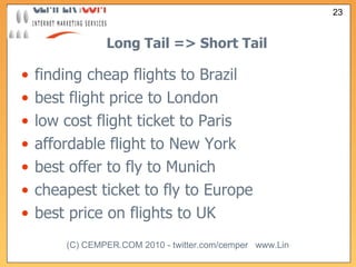 Long Tail => Short Tail finding cheap flights to Brazil best flight price to London low cost flight ticket to Paris affordable flight to New York best offer to fly to Munich cheapest ticket to fly to Europe best price on flights to UK 