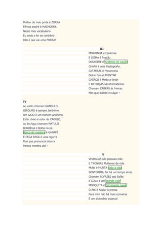 Mulher de mau porte é ZORRA
Fêmea estéril é MACHORRA
Neste meu vocabulário
Eu ando a ler ao contrário
Isto é que vai uma PORRA!
III
MORRINHA é Epidemia
E SISMA é fixação
DESASTRE é Acidente de viação
CHAPA é uma Radiografia.
CATARRAL é Pneumonia
Deitar fora é AVENTAR
CAGÁÇO é Medo a fartar
E RETOIÇAS são Brincadeiras
Chamam CABRAS às frieiras
Mas que dialeto invulgar !
IV
Ao vadio chamam GANDULO
GIRÓLMO é sempre Jerónimo
Um GAJO é um homem Anónimo
Estar cheio é estar de CAGULO.
Ao Inchaço chamam MATULO
BORREGA é Bolha no pé
Banco de madeira é GANAPÉ
E CEGA REGA é uma cigarra
Mas que prenuncia bizarra
Parece mentira até !
V
VELHACAS são pessoas más
E TRONGAS Mulheres da vida
Multa é MURTA toda a vida
SONTORDIA, foi há um tempo atrás.
Chamam SOFÁZES aos Sofás
E COVA a um grande Vale
MONQUITA é Corrimento nasal
Ó ÁIK é Abalar à pressa
Para mim não há mais conversa
É um dicionário especial
 