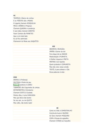 VI
TROPEÇO é Banco de cortiça
E os TRÁSTES são a Mobília
Á Lagarta chamam ROSQUILHA
MELA e BÔBAS à Preguiça.
Chamam QUADRA à cavalariça
E aos Calos chamam GINETES
Fazer Caretas são MUNETES
Aqui e em todo lado
Eu cá fico admirado
Chamarem às Meias aos SUQUÉTES
VII
ABUINHA é Borboleta
IMPÁR é Gemer de dor
Fora daqui diz-se ANDOR
Masturbação é PUNHETA.
A Mulher trigueira é PRETA
MOFINA é ser Egoísta
Quem protesta é COMUNISTA
Mas não creio nessa versão
TESTÓ, é para afastar o Cão
Ricas palavras à vista
VIII
ÁRENCU é Pirilampo
MIUTERA é Ponte de pau
Pano de azeitona é LARÁU
TUBARÕES são Cogumelos do campo.
ENTREMENTES é Entretanto
Chamam COITO à Coutada
Muitos cães, é uma CANZUÁDA
Mas que léxico tão bonito
Se vou sair, eu me QUITO
Mas volto, não tarda nada!
IX
Cama no chão é CAMASTRALHO
Concha de buzio é BUZINO
Ao Soco chamam MOQUINO
COPA é Roupa de agasalho.
Chamam CHINAS ao Cascalho
 